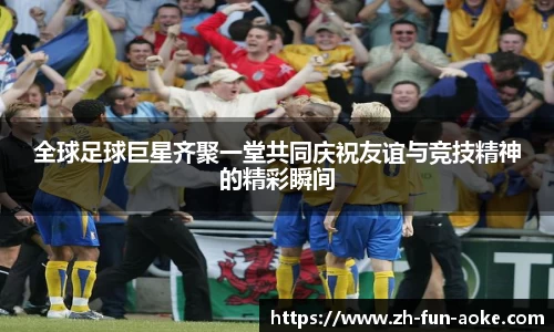 全球足球巨星齐聚一堂共同庆祝友谊与竞技精神的精彩瞬间